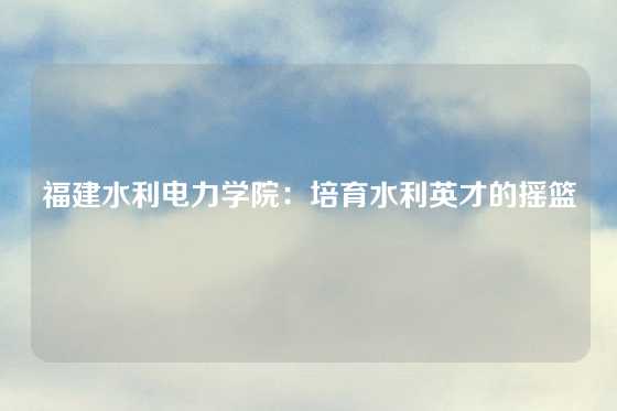 福建水利电力学院:培育水利英才的摇篮