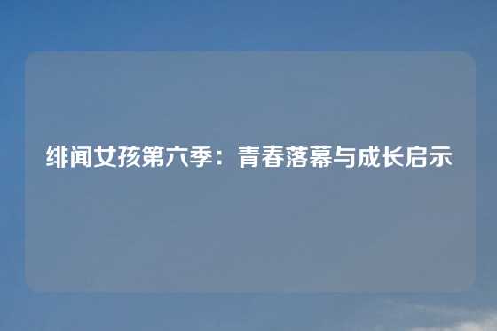 绯闻女孩第六季：青春落幕与成长启示
