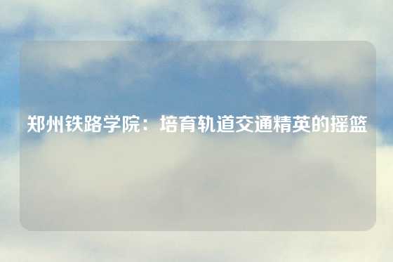 郑州铁路学院:培育轨道交通精英的摇篮