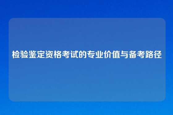 检验鉴定资格考试的专业价值与备考路径