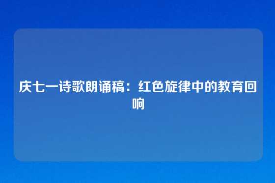 庆七一诗歌朗诵稿：红色旋律中的教育回响