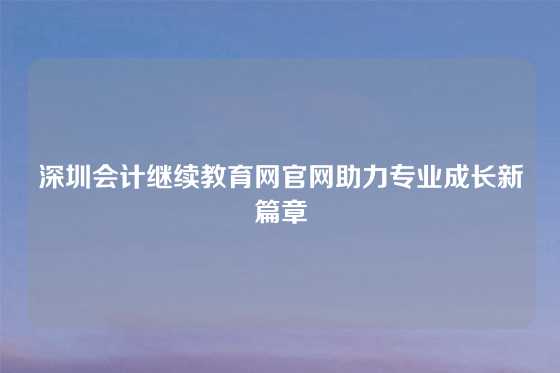 深圳会计继续教育网官网助力专业成长新篇章