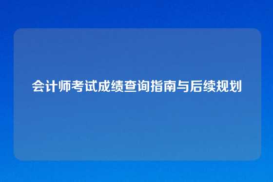 会计师考试成绩查询指南与后续规划