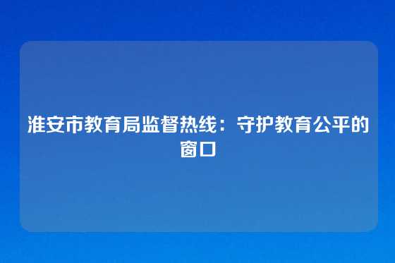 淮安市教育局监督热线：守护教育公平的窗口