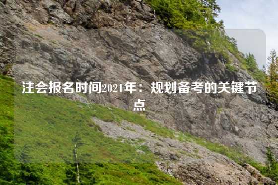 注会报名时间2021年:规划备考的关键节点