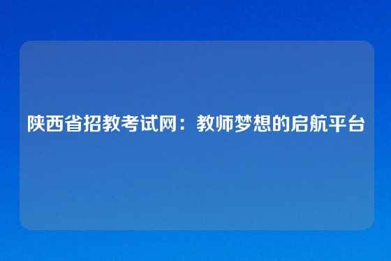 陕西省招教考试网:教师梦想的启航平台