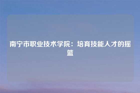 南宁市职业技术学院：培育技能人才的摇篮