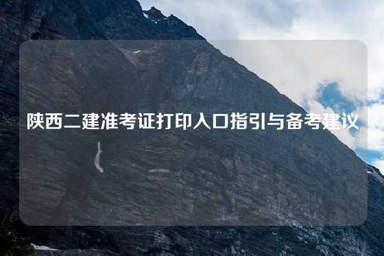 陕西二建准考证打印入口指引与备考建议