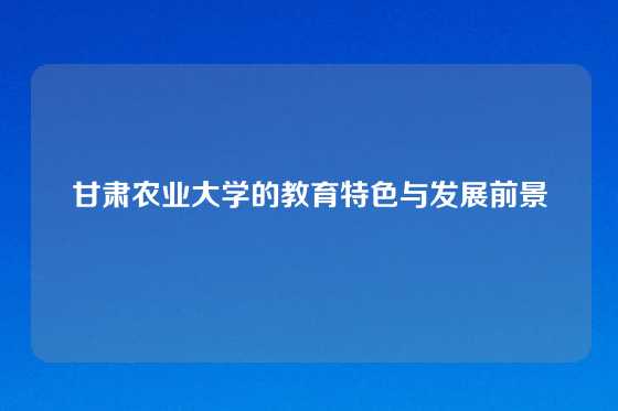 甘肃农业大学的教育特色与发展前景