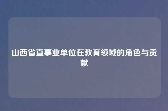 山西省直事业单位在教育领域的角色与贡献