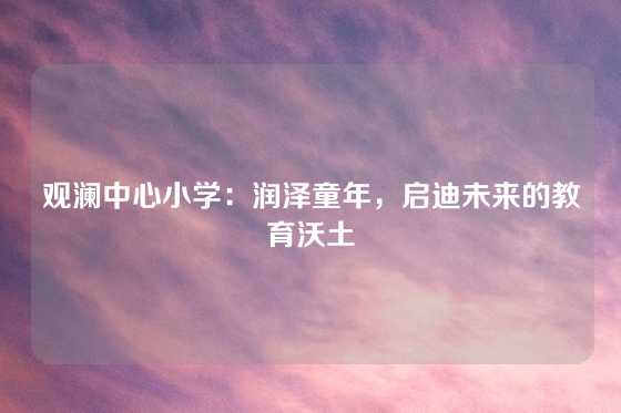 观澜中心小学：润泽童年，启迪未来的教育沃土