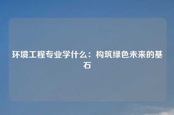环境工程专业学什么：构筑绿色未来的基石
