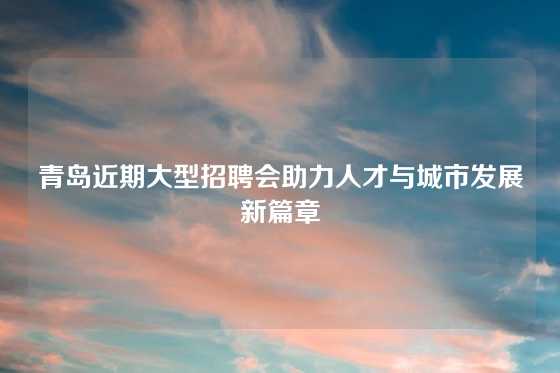 青岛近期大型招聘会助力人才与城市发展新篇章