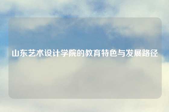 山东艺术设计学院的教育特色与发展路径