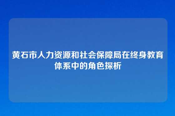 黄石市人力资源和社会保障局在终身教育体系中的角色探析