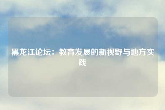 黑龙江论坛:教育发展的新视野与地方实践