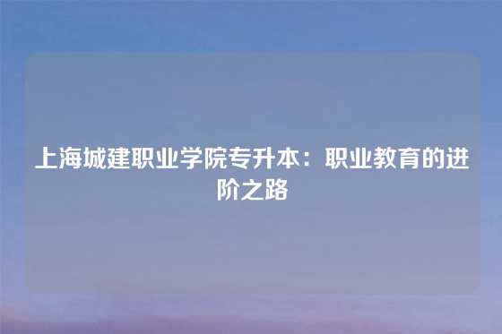 上海城建职业学院专升本：职业教育的进阶之路