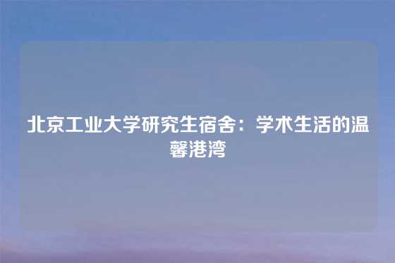 北京工业大学研究生宿舍：学术生活的温馨港湾