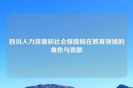 四川人力资源和社会保障局在教育领域的角色与贡献