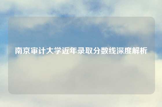 南京审计大学近年录取分数线深度解析
