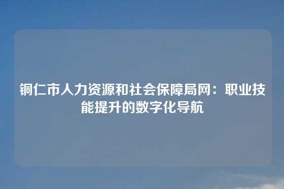铜仁市人力资源和社会保障局网:职业技能提升的数字化导航